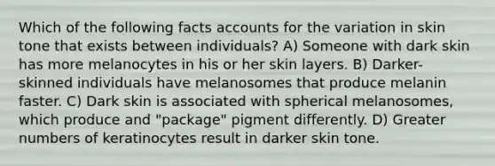 Which of the following facts accounts for the variation in skin tone that exists between individuals? A) Someone with dark skin has more melanocytes in his or her skin layers. B) Darker-skinned individuals have melanosomes that produce melanin faster. C) Dark skin is associated with spherical melanosomes, which produce and "package" pigment differently. D) Greater numbers of keratinocytes result in darker skin tone.