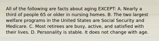 All of the following are facts about aging EXCEPT: A. Nearly a third of people 65 or older in nursing homes. B. The two largest welfare programs in the United States are Social Security and Medicare. C. Most retirees are busy, active, and satisfied with their lives. D. Personality is stable. It does not change with age.