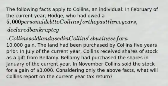 The following facts apply to Collins, an individual: In February of the current year, Hodge, who had owed a 5,000 personal debt to Collins for the past three years, declared bankruptcy. Collins sold land used in Collins's business for a10,000 gain. The land had been purchased by Collins five years prior. In July of the current year, Collins received shares of stock as a gift from Bellamy. Bellamy had purchased the shares in January of the current year. In November Collins sold the stock for a gain of 3,000. Considering only the above facts, what will Collins report on the current year tax return?