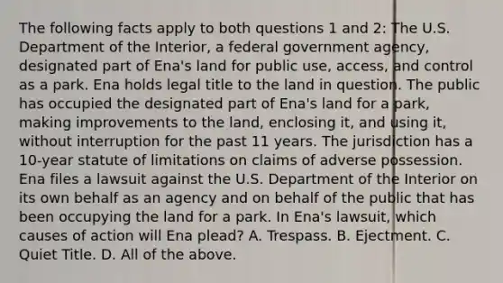 The following facts apply to both questions 1 and 2: The U.S. Department of the Interior, a federal government agency, designated part of Ena's land for public use, access, and control as a park. Ena holds legal title to the land in question. The public has occupied the designated part of Ena's land for a park, making improvements to the land, enclosing it, and using it, without interruption for the past 11 years. The jurisdiction has a 10-year statute of limitations on claims of adverse possession. Ena files a lawsuit against the U.S. Department of the Interior on its own behalf as an agency and on behalf of the public that has been occupying the land for a park. In Ena's lawsuit, which causes of action will Ena plead? A. Trespass. B. Ejectment. C. Quiet Title. D. All of the above.