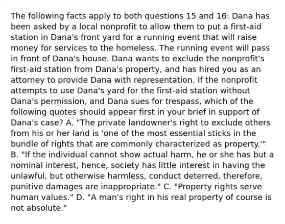 The following facts apply to both questions 15 and 16: Dana has been asked by a local nonprofit to allow them to put a first-aid station in Dana's front yard for a running event that will raise money for services to the homeless. The running event will pass in front of Dana's house. Dana wants to exclude the nonprofit's first-aid station from Dana's property, and has hired you as an attorney to provide Dana with representation. If the nonprofit attempts to use Dana's yard for the first-aid station without Dana's permission, and Dana sues for trespass, which of the following quotes should appear first in your brief in support of Dana's case? A. "The private landowner's right to exclude others from his or her land is 'one of the most essential sticks in the bundle of rights that are commonly characterized as property.'" B. "If the individual cannot show actual harm, he or she has but a nominal interest, hence, society has little interest in having the unlawful, but otherwise harmless, conduct deterred, therefore, punitive damages are inappropriate." C. "Property rights serve human values." D. "A man's right in his real property of course is not absolute."