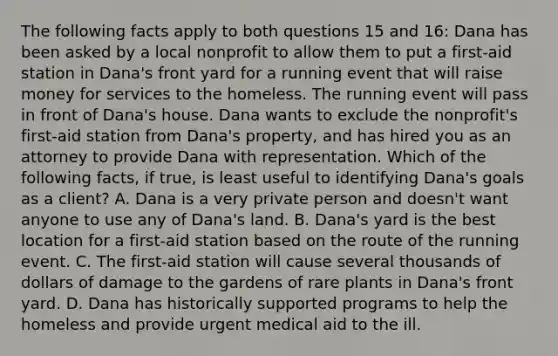 The following facts apply to both questions 15 and 16: Dana has been asked by a local nonprofit to allow them to put a first-aid station in Dana's front yard for a running event that will raise money for services to the homeless. The running event will pass in front of Dana's house. Dana wants to exclude the nonprofit's first-aid station from Dana's property, and has hired you as an attorney to provide Dana with representation. Which of the following facts, if true, is least useful to identifying Dana's goals as a client? A. Dana is a very private person and doesn't want anyone to use any of Dana's land. B. Dana's yard is the best location for a first-aid station based on the route of the running event. C. The first-aid station will cause several thousands of dollars of damage to the gardens of rare plants in Dana's front yard. D. Dana has historically supported programs to help the homeless and provide urgent medical aid to the ill.