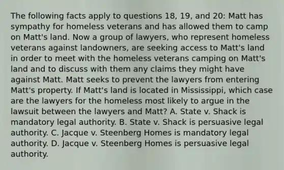 The following facts apply to questions 18, 19, and 20: Matt has sympathy for homeless veterans and has allowed them to camp on Matt's land. Now a group of lawyers, who represent homeless veterans against landowners, are seeking access to Matt's land in order to meet with the homeless veterans camping on Matt's land and to discuss with them any claims they might have against Matt. Matt seeks to prevent the lawyers from entering Matt's property. If Matt's land is located in Mississippi, which case are the lawyers for the homeless most likely to argue in the lawsuit between the lawyers and Matt? A. State v. Shack is mandatory legal authority. B. State v. Shack is persuasive legal authority. C. Jacque v. Steenberg Homes is mandatory legal authority. D. Jacque v. Steenberg Homes is persuasive legal authority.