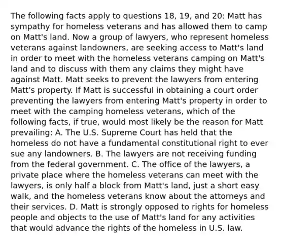 The following facts apply to questions 18, 19, and 20: Matt has sympathy for homeless veterans and has allowed them to camp on Matt's land. Now a group of lawyers, who represent homeless veterans against landowners, are seeking access to Matt's land in order to meet with the homeless veterans camping on Matt's land and to discuss with them any claims they might have against Matt. Matt seeks to prevent the lawyers from entering Matt's property. If Matt is successful in obtaining a court order preventing the lawyers from entering Matt's property in order to meet with the camping homeless veterans, which of the following facts, if true, would most likely be the reason for Matt prevailing: A. The U.S. Supreme Court has held that the homeless do not have a fundamental constitutional right to ever sue any landowners. B. The lawyers are not receiving funding from the federal government. C. The office of the lawyers, a private place where the homeless veterans can meet with the lawyers, is only half a block from Matt's land, just a short easy walk, and the homeless veterans know about the attorneys and their services. D. Matt is strongly opposed to rights for homeless people and objects to the use of Matt's land for any activities that would advance the rights of the homeless in U.S. law.