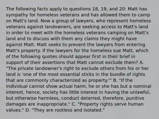 The following facts apply to questions 18, 19, and 20: Matt has sympathy for homeless veterans and has allowed them to camp on Matt's land. Now a group of lawyers, who represent homeless veterans against landowners, are seeking access to Matt's land in order to meet with the homeless veterans camping on Matt's land and to discuss with them any claims they might have against Matt. Matt seeks to prevent the lawyers from entering Matt's property. If the lawyers for the homeless sue Matt, which of the following quotes should appear first in their brief in support of their assertions that Matt cannot exclude them? A. "The private landowner's right to exclude others from his or her land is 'one of the most essential sticks in the bundle of rights that are commonly characterized as property.'" B. "If the individual cannot show actual harm, he or she has but a nominal interest, hence, society has little interest in having the unlawful, but otherwise harmless, conduct deterred, therefore, punitive damages are inappropriate." C. "Property rights serve human values." D. "They are rootless and isolated."