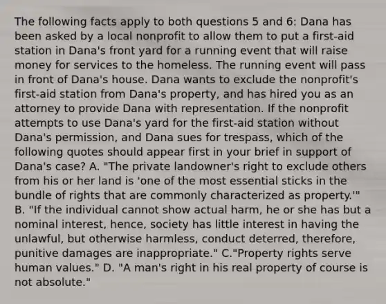 The following facts apply to both questions 5 and 6: Dana has been asked by a local nonprofit to allow them to put a first-aid station in Dana's front yard for a running event that will raise money for services to the homeless. The running event will pass in front of Dana's house. Dana wants to exclude the nonprofit's first-aid station from Dana's property, and has hired you as an attorney to provide Dana with representation. If the nonprofit attempts to use Dana's yard for the first-aid station without Dana's permission, and Dana sues for trespass, which of the following quotes should appear first in your brief in support of Dana's case? A. "The private landowner's right to exclude others from his or her land is 'one of the most essential sticks in the bundle of rights that are commonly characterized as property.'" B. "If the individual cannot show actual harm, he or she has but a nominal interest, hence, society has little interest in having the unlawful, but otherwise harmless, conduct deterred, therefore, punitive damages are inappropriate." C."Property rights serve human values." D. "A man's right in his real property of course is not absolute."