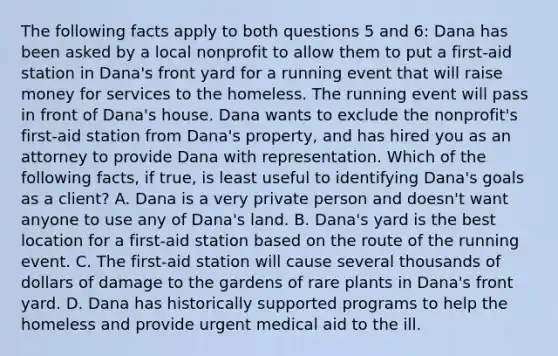 The following facts apply to both questions 5 and 6: Dana has been asked by a local nonprofit to allow them to put a first-aid station in Dana's front yard for a running event that will raise money for services to the homeless. The running event will pass in front of Dana's house. Dana wants to exclude the nonprofit's first-aid station from Dana's property, and has hired you as an attorney to provide Dana with representation. Which of the following facts, if true, is least useful to identifying Dana's goals as a client? A. Dana is a very private person and doesn't want anyone to use any of Dana's land. B. Dana's yard is the best location for a first-aid station based on the route of the running event. C. The first-aid station will cause several thousands of dollars of damage to the gardens of rare plants in Dana's front yard. D. Dana has historically supported programs to help the homeless and provide urgent medical aid to the ill.