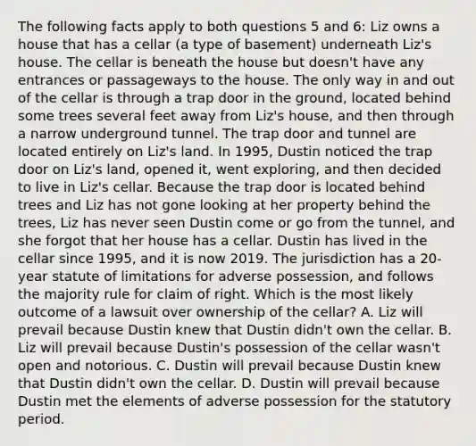 The following facts apply to both questions 5 and 6: Liz owns a house that has a cellar (a type of basement) underneath Liz's house. The cellar is beneath the house but doesn't have any entrances or passageways to the house. The only way in and out of the cellar is through a trap door in the ground, located behind <a href='https://www.questionai.com/knowledge/kbGqSvrG91-some-trees' class='anchor-knowledge'>some trees</a> several feet away from Liz's house, and then through a narrow underground tunnel. The trap door and tunnel are located entirely on Liz's land. In 1995, Dustin noticed the trap door on Liz's land, opened it, went exploring, and then decided to live in Liz's cellar. Because the trap door is located behind trees and Liz has not gone looking at her property behind the trees, Liz has never seen Dustin come or go from the tunnel, and she forgot that her house has a cellar. Dustin has lived in the cellar since 1995, and it is now 2019. The jurisdiction has a 20-year <a href='https://www.questionai.com/knowledge/kNbmuvMFG5-statute-of-limitations' class='anchor-knowledge'>statute of limitations</a> for adverse possession, and follows the majority rule for claim of right. Which is the most likely outcome of a lawsuit over ownership of the cellar? A. Liz will prevail because Dustin knew that Dustin didn't own the cellar. B. Liz will prevail because Dustin's possession of the cellar wasn't open and notorious. C. Dustin will prevail because Dustin knew that Dustin didn't own the cellar. D. Dustin will prevail because Dustin met the elements of adverse possession for the statutory period.