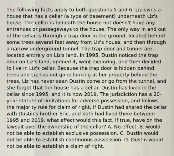 The following facts apply to both questions 5 and 6: Liz owns a house that has a cellar (a type of basement) underneath Liz's house. The cellar is beneath the house but doesn't have any entrances or passageways to the house. The only way in and out of the cellar is through a trap door in the ground, located behind some trees several feet away from Liz's house, and then through a narrow underground tunnel. The trap door and tunnel are located entirely on Liz's land. In 1995, Dustin noticed the trap door on Liz's land, opened it, went exploring, and then decided to live in Liz's cellar. Because the trap door is hidden behind trees and Liz has not gone looking at her property behind the trees, Liz has never seen Dustin come or go from the tunnel, and she forgot that her house has a cellar. Dustin has lived in the cellar since 1995, and it is now 2019. The jurisdiction has a 20-year statute of limitations for adverse possession, and follows the majority rule for claim of right. If Dustin had shared the cellar with Dustin's brother Eric, and both had lived there between 1995 and 2019, what effect would this fact, if true, have on the lawsuit over the ownership of the cellar? A. No effect. B. would not be able to establish exclusive possession. C. Dustin would not be able to establish continuous possession. D. Dustin would not be able to establish a claim of right.