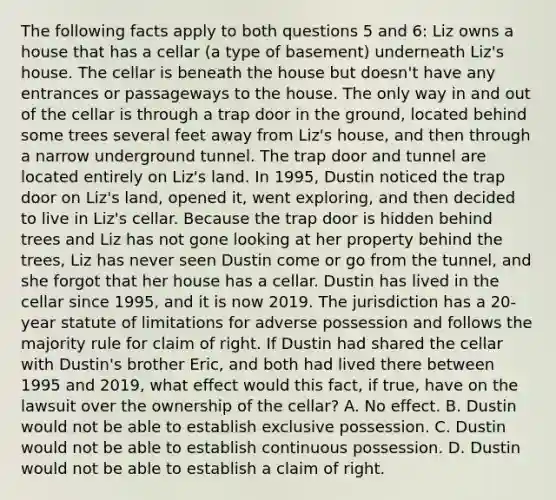 The following facts apply to both questions 5 and 6: Liz owns a house that has a cellar (a type of basement) underneath Liz's house. The cellar is beneath the house but doesn't have any entrances or passageways to the house. The only way in and out of the cellar is through a trap door in the ground, located behind some trees several feet away from Liz's house, and then through a narrow underground tunnel. The trap door and tunnel are located entirely on Liz's land. In 1995, Dustin noticed the trap door on Liz's land, opened it, went exploring, and then decided to live in Liz's cellar. Because the trap door is hidden behind trees and Liz has not gone looking at her property behind the trees, Liz has never seen Dustin come or go from the tunnel, and she forgot that her house has a cellar. Dustin has lived in the cellar since 1995, and it is now 2019. The jurisdiction has a 20-year statute of limitations for adverse possession and follows the majority rule for claim of right. If Dustin had shared the cellar with Dustin's brother Eric, and both had lived there between 1995 and 2019, what effect would this fact, if true, have on the lawsuit over the ownership of the cellar? A. No effect. B. Dustin would not be able to establish exclusive possession. C. Dustin would not be able to establish continuous possession. D. Dustin would not be able to establish a claim of right.