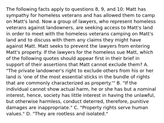 The following facts apply to questions 8, 9, and 10: Matt has sympathy for homeless veterans and has allowed them to camp on Matt's land. Now a group of lawyers, who represent homeless veterans against landowners, are seeking access to Matt's land in order to meet with the homeless veterans camping on Matt's land and to discuss with them any claims they might have against Matt. Matt seeks to prevent the lawyers from entering Matt's property. If the lawyers for the homeless sue Matt, which of the following quotes should appear first in their brief in support of their assertions that Matt cannot exclude them? A. "The private landowner's right to exclude others from his or her land is 'one of the most essential sticks in the bundle of rights that are commonly characterized as property.'" B. "If the individual cannot show actual harm, he or she has but a nominal interest, hence, society has little interest in having the unlawful, but otherwise harmless, conduct deterred, therefore, punitive damages are inappropriate." C. "Property rights serve human values." D. "They are rootless and isolated."