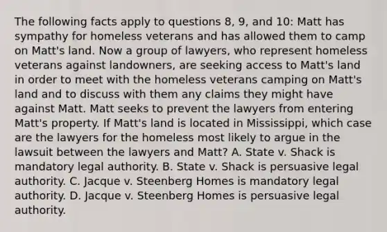 The following facts apply to questions 8, 9, and 10: Matt has sympathy for homeless veterans and has allowed them to camp on Matt's land. Now a group of lawyers, who represent homeless veterans against landowners, are seeking access to Matt's land in order to meet with the homeless veterans camping on Matt's land and to discuss with them any claims they might have against Matt. Matt seeks to prevent the lawyers from entering Matt's property. If Matt's land is located in Mississippi, which case are the lawyers for the homeless most likely to argue in the lawsuit between the lawyers and Matt? A. State v. Shack is mandatory legal authority. B. State v. Shack is persuasive legal authority. C. Jacque v. Steenberg Homes is mandatory legal authority. D. Jacque v. Steenberg Homes is persuasive legal authority.