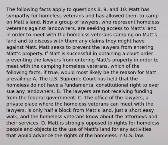 The following facts apply to questions 8, 9, and 10: Matt has sympathy for homeless veterans and has allowed them to camp on Matt's land. Now a group of lawyers, who represent homeless veterans against landowners, are seeking access to Matt's land in order to meet with the homeless veterans camping on Matt's land and to discuss with them any claims they might have against Matt. Matt seeks to prevent the lawyers from entering Matt's property. If Matt is successful in obtaining a court order preventing the lawyers from entering Matt's property in order to meet with the camping homeless veterans, which of the following facts, if true, would most likely be the reason for Matt prevailing: A. The U.S. Supreme Court has held that the homeless do not have a fundamental constitutional right to ever sue any landowners. B. The lawyers are not receiving funding from the federal government. C. The office of the lawyers, a private place where the homeless veterans can meet with the lawyers, is only half a block from Matt's land, just a short easy walk, and the homeless veterans know about the attorneys and their services. D. Matt is strongly opposed to rights for homeless people and objects to the use of Matt's land for any activities that would advance the rights of the homeless in U.S. law.