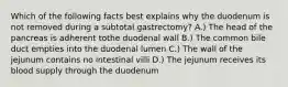 Which of the following facts best explains why the duodenum is not removed during a subtotal gastrectomy? A.) The head of the pancreas is adherent tothe duodenal wall B.) The common bile duct empties into the duodenal lumen C.) The wall of the jejunum contains no intestinal villi D.) The jejunum receives its blood supply through the duodenum