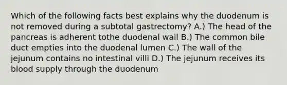 Which of the following facts best explains why the duodenum is not removed during a subtotal gastrectomy? A.) The head of the pancreas is adherent tothe duodenal wall B.) The common bile duct empties into the duodenal lumen C.) The wall of the jejunum contains no intestinal villi D.) The jejunum receives its blood supply through the duodenum