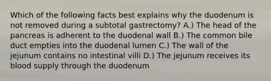 Which of the following facts best explains why the duodenum is not removed during a subtotal gastrectomy? A.) The head of the pancreas is adherent to the duodenal wall B.) The common bile duct empties into the duodenal lumen C.) The wall of the jejunum contains no intestinal villi D.) The jejunum receives its blood supply through the duodenum