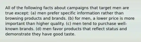 All of the following facts about campaigns that target men are true except: (a) men prefer specific information rather than browsing products and brands. (b) for men, a lower price is more important than higher quality. (c) men tend to purchase well-known brands. (d) men favor products that reflect status and demonstrate they have good taste.