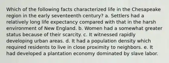 Which of the following facts characterized life in the Chesapeake region in the early seventeenth century? a. Settlers had a relatively long life expectancy compared with that in the harsh environment of New England. b. Women had a somewhat greater status because of their scarcity. c. It witnessed rapidly developing urban areas. d. It had a population density which required residents to live in close proximity to neighbors. e. It had developed a plantation economy dominated by slave labor.