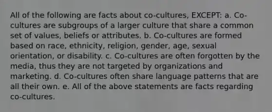 All of the following are facts about co-cultures, EXCEPT: a. Co-cultures are subgroups of a larger culture that share a common set of values, beliefs or attributes. b. Co-cultures are formed based on race, ethnicity, religion, gender, age, sexual orientation, or disability. c. Co-cultures are often forgotten by the media, thus they are not targeted by organizations and marketing. d. Co-cultures often share language patterns that are all their own. e. All of the above statements are facts regarding co-cultures.