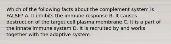 Which of the following facts about the complement system is FALSE? A. It inhibits the immune response B. It causes destruction of the target cell plasma membrane C. It is a part of the innate immune system D. It is recruited by and works together with the adaptive system