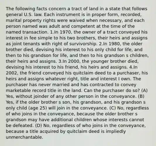 The following facts concern a tract of land in a state that follows general U.S. law. Each instrument is in proper form, recorded, marital property rights were waived when necessary, and each person named was adult and competent at the time of the named transaction. 1.In 1970, the owner of a tract conveyed his interest in fee simple to his two brothers, their heirs and assigns as joint tenants with right of survivorship. 2.In 1980, the older brother died, devising his interest to his only child for life, and then to his grandson for life, and then to his grandson s children, their heirs and assigns. 3.In 2000, the younger brother died, devising his interest to his friend, his heirs and assigns. 4.In 2002, the friend conveyed his quitclaim deed to a purchaser, his heirs and assigns whatever right, title and interest I own. The purchaser has never married and has contracted to convey marketable record title in the land. Can the purchaser do so? (A) Yes, without joinder of any other person in the conveyance. (B) Yes, if the older brother s son, his grandson, and his grandson s only child (age 25) will join in the conveyance. (C) No, regardless of who joins in the conveyance, because the older brother s grandson may have additional children whose interests cannot be defeated. (D) No, regardless of who joins in the conveyance, because a title acquired by quitclaim deed is impliedly unmerchantable.