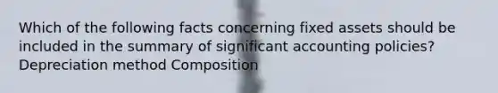 Which of the following facts concerning fixed assets should be included in the summary of significant accounting policies? Depreciation method Composition