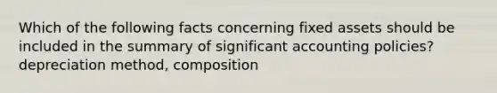 Which of the following facts concerning fixed assets should be included in the summary of significant accounting policies? depreciation method, composition