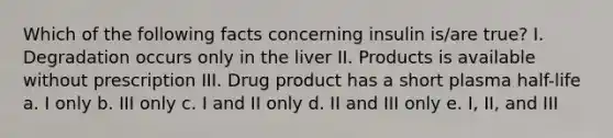 Which of the following facts concerning insulin is/are true? I. Degradation occurs only in the liver II. Products is available without prescription III. Drug product has a short plasma half-life a. I only b. III only c. I and II only d. II and III only e. I, II, and III