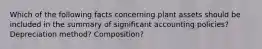 Which of the following facts concerning plant assets should be included in the summary of significant accounting policies? Depreciation method? Composition?