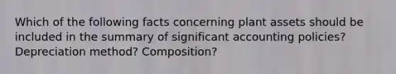 Which of the following facts concerning plant assets should be included in the summary of significant accounting policies? Depreciation method? Composition?