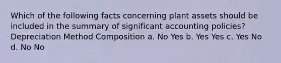 Which of the following facts concerning plant assets should be included in the summary of significant accounting policies? Depreciation Method Composition a. No Yes b. Yes Yes c. Yes No d. No No