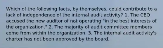 Which of the following facts, by themselves, could contribute to a lack of independence of the internal audit activity? 1. The CEO accused the new auditor of not operating "in the best interests of the organization." 2. The majority of audit committee members come from within the organization. 3. The internal audit activity's charter has not been approved by the board.