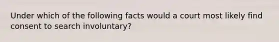 Under which of the following facts would a court most likely find consent to search involuntary?