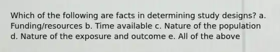 Which of the following are facts in determining study designs? a. Funding/resources b. Time available c. Nature of the population d. Nature of the exposure and outcome e. All of the above