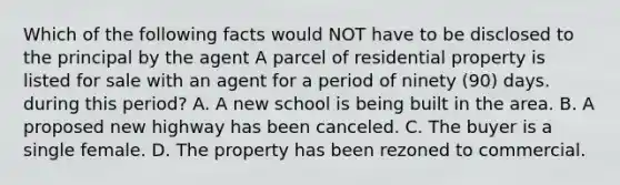 Which of the following facts would NOT have to be disclosed to the principal by the agent A parcel of residential property is listed for sale with an agent for a period of ninety (90) days. during this period? A. A new school is being built in the area. B. A proposed new highway has been canceled. C. The buyer is a single female. D. The property has been rezoned to commercial.