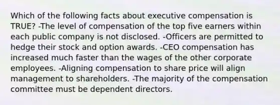 Which of the following facts about executive compensation is TRUE? -The level of compensation of the top five earners within each public company is not disclosed. -Officers are permitted to hedge their stock and option awards. -CEO compensation has increased much faster than the wages of the other corporate employees. -Aligning compensation to share price will align management to shareholders. -The majority of the compensation committee must be dependent directors.