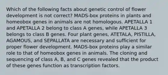 Which of the following facts about genetic control of flower development is not correct? MADS-box proteins in plants and homeobox genes in animals are not homologous. APETALLA 1 and APETALLA 2 belong to class A genes, while APETALLA 3 belongs to class B genes. Four plant genes, ATETALA, PISTILLA, AGAMOUS, and SEPALLATA are necessary and sufficient for proper flower development. MADS-box proteins play a similar role to that of homeobox genes in animals. The cloning and sequencing of class A, B, and C genes revealed that the product of these genes function as transcription factors.