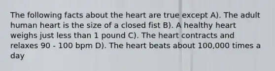 The following facts about the heart are true except A). The adult human heart is the size of a closed fist B). A healthy heart weighs just less than 1 pound C). The heart contracts and relaxes 90 - 100 bpm D). The heart beats about 100,000 times a day