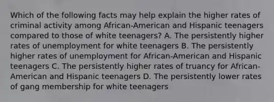 Which of the following facts may help explain the higher rates of criminal activity among African-American and Hispanic teenagers compared to those of white teenagers? A. The persistently higher rates of unemployment for white teenagers B. The persistently higher rates of unemployment for African-American and Hispanic teenagers C. The persistently higher rates of truancy for African-American and Hispanic teenagers D. The persistently lower rates of gang membership for white teenagers