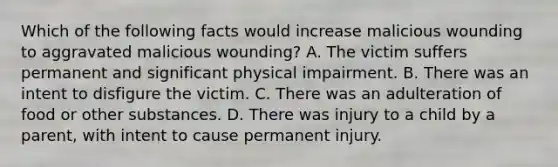 Which of the following facts would increase malicious wounding to aggravated malicious wounding? A. The victim suffers permanent and significant physical impairment. B. There was an intent to disfigure the victim. C. There was an adulteration of food or other substances. D. There was injury to a child by a parent, with intent to cause permanent injury.