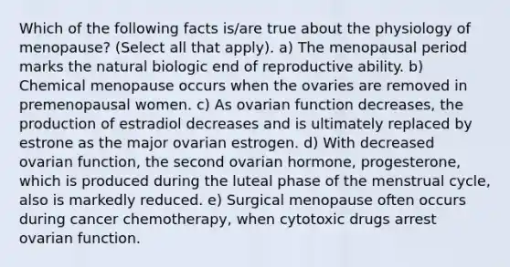 Which of the following facts is/are true about the physiology of menopause? (Select all that apply). a) The menopausal period marks the natural biologic end of reproductive ability. b) Chemical menopause occurs when the ovaries are removed in premenopausal women. c) As ovarian function decreases, the production of estradiol decreases and is ultimately replaced by estrone as the major ovarian estrogen. d) With decreased ovarian function, the second ovarian hormone, progesterone, which is produced during the luteal phase of the menstrual cycle, also is markedly reduced. e) Surgical menopause often occurs during cancer chemotherapy, when cytotoxic drugs arrest ovarian function.