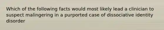 Which of the following facts would most likely lead a clinician to suspect malingering in a purported case of dissociative identity disorder