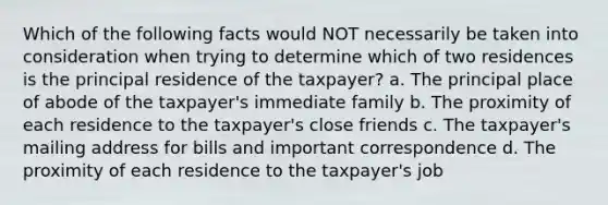 Which of the following facts would NOT necessarily be taken into consideration when trying to determine which of two residences is the principal residence of the taxpayer? a. The principal place of abode of the taxpayer's immediate family b. The proximity of each residence to the taxpayer's close friends c. The taxpayer's mailing address for bills and important correspondence d. The proximity of each residence to the taxpayer's job