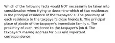 Which of the following facts would NOT necessarily be taken into consideration when trying to determine which of two residences is the principal residence of the taxpayer? a. The proximity of each residence to the taxpayer's close friends b. The principal place of abode of the taxpayer's immediate family c. The proximity of each residence to the taxpayer's job d. The taxpayer's mailing address for bills and important correspondence