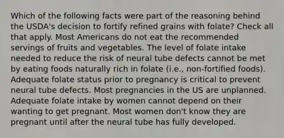 Which of the following facts were part of the reasoning behind the USDA's decision to fortify refined grains with folate? Check all that apply. Most Americans do not eat the recommended servings of fruits and vegetables. The level of folate intake needed to reduce the risk of neural tube defects cannot be met by eating foods naturally rich in folate (i.e., non-fortified foods). Adequate folate status prior to pregnancy is critical to prevent neural tube defects. Most pregnancies in the US are unplanned. Adequate folate intake by women cannot depend on their wanting to get pregnant. Most women don't know they are pregnant until after the neural tube has fully developed.