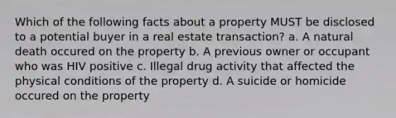 Which of the following facts about a property MUST be disclosed to a potential buyer in a real estate transaction? a. A natural death occured on the property b. A previous owner or occupant who was HIV positive c. Illegal drug activity that affected the physical conditions of the property d. A suicide or homicide occured on the property