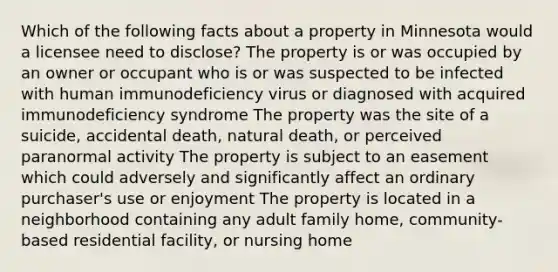 Which of the following facts about a property in Minnesota would a licensee need to disclose? The property is or was occupied by an owner or occupant who is or was suspected to be infected with human immunodeficiency virus or diagnosed with acquired immunodeficiency syndrome The property was the site of a suicide, accidental death, natural death, or perceived paranormal activity The property is subject to an easement which could adversely and significantly affect an ordinary purchaser's use or enjoyment The property is located in a neighborhood containing any adult family home, community-based residential facility, or nursing home