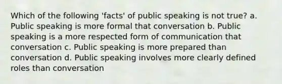 Which of the following 'facts' of public speaking is not true? a. Public speaking is more formal that conversation b. Public speaking is a more respected form of communication that conversation c. Public speaking is more prepared than conversation d. Public speaking involves more clearly defined roles than conversation