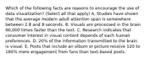 Which of the following facts are reasons to encourage the use of data visualization? (Select all that apply) A. Studies have shown that the average modern adult attention span is somewhere between 2.8 and 8 seconds. B. Visuals are processed in the brain 60,000 times faster than the text. C. Research indicates that consumer interest in visual content depends of each human preferences. D. 20% of the information transmitted to the brain is visual. E. Posts that include an album or picture receive 120 to 180% more engagement from fans than text-based posts.