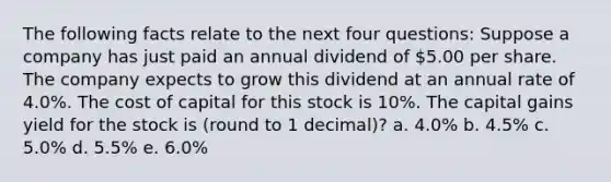 The following facts relate to the next four questions: Suppose a company has just paid an annual dividend of 5.00 per share. The company expects to grow this dividend at an annual rate of 4.0%. The cost of capital for this stock is 10%. The capital gains yield for the stock is (round to 1 decimal)? a. 4.0% b. 4.5% c. 5.0% d. 5.5% e. 6.0%